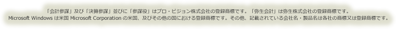 「会計参謀」及び「決算参謀」並びに「参謀役」はプロ・ビジョン株式会社の登録商標です。「弥生会計」は弥生株式会社の登録商標です。Microsoft Windows は米国 Microsoft Corporation の米国、及びその他の国における登録商標です。その他、記載されている会社名・製品名は各社の商標又は登録商標です。